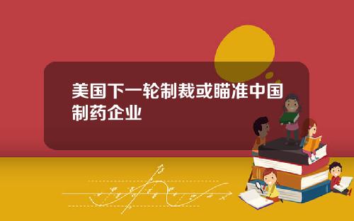 美国下一轮制裁或瞄准中国制药企业