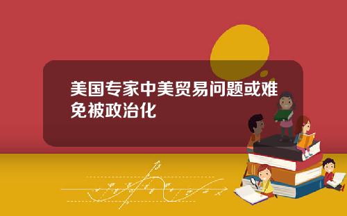 美国专家中美贸易问题或难免被政治化