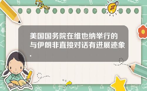 美国国务院在维也纳举行的与伊朗非直接对话有进展迹象.