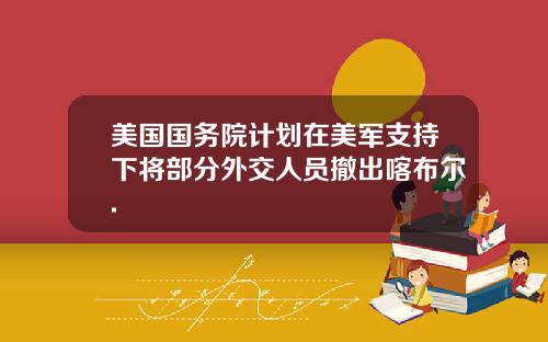 美国国务院计划在美军支持下将部分外交人员撤出喀布尔.