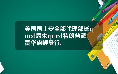 美国国土安全部代理部长quot恳求quot特朗普谴责华盛顿暴行.