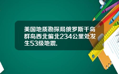 美国地质勘探局俄罗斯千岛群岛西北偏北234公里处发生53级地震.