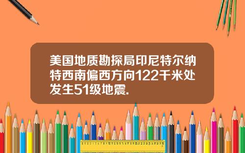 美国地质勘探局印尼特尔纳特西南偏西方向122千米处发生51级地震.