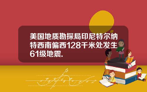 美国地质勘探局印尼特尔纳特西南偏西128千米处发生61级地震.