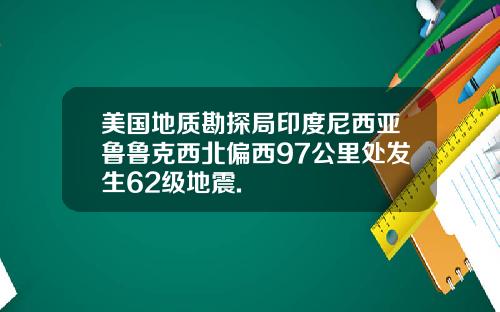 美国地质勘探局印度尼西亚鲁鲁克西北偏西97公里处发生62级地震.