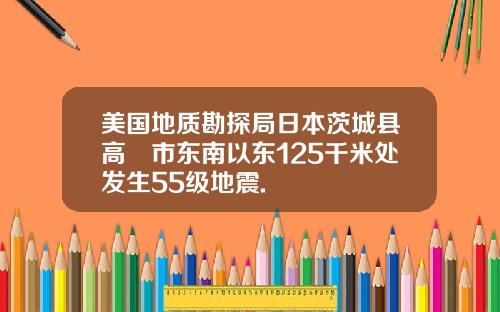 美国地质勘探局日本茨城县高萩市东南以东125千米处发生55级地震.