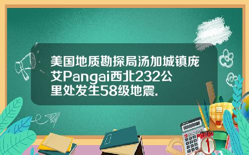 美国地质勘探局汤加城镇庞艾Pangai西北232公里处发生58级地震.