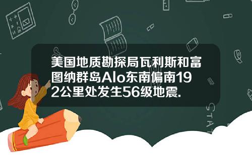 美国地质勘探局瓦利斯和富图纳群岛Alo东南偏南192公里处发生56级地震.