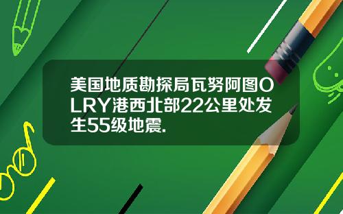 美国地质勘探局瓦努阿图OLRY港西北部22公里处发生55级地震.
