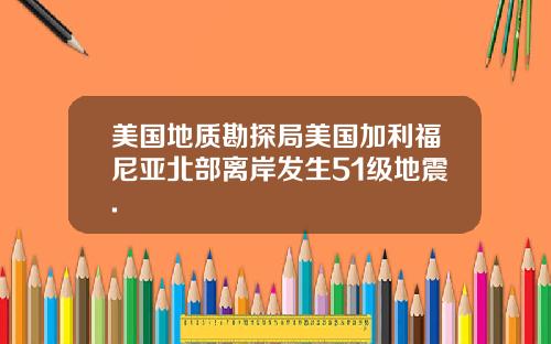 美国地质勘探局美国加利福尼亚北部离岸发生51级地震.