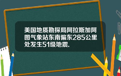 美国地质勘探局阿拉斯加阿图气象站东南偏东285公里处发生51级地震.