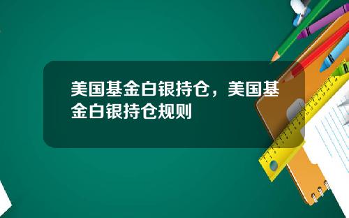 美国基金白银持仓,美国基金白银持仓规则