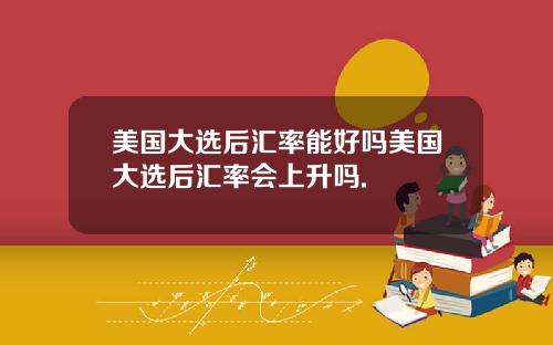 美国大选后汇率能好吗美国大选后汇率会上升吗.