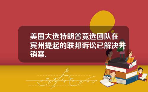 美国大选特朗普竞选团队在宾州提起的联邦诉讼已解决并销案.