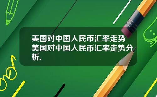 美国对中国人民币汇率走势美国对中国人民币汇率走势分析.