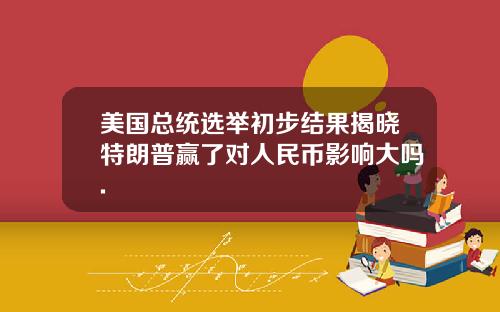 美国总统选举初步结果揭晓特朗普赢了对人民币影响大吗.