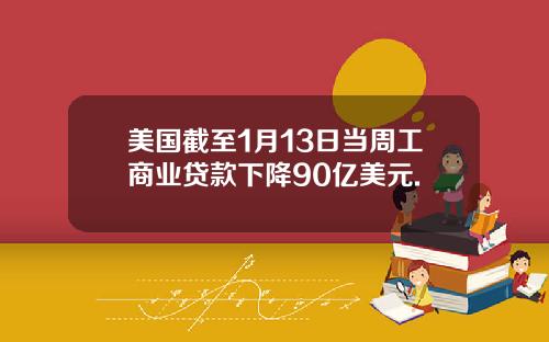 美国截至1月13日当周工商业贷款下降90亿美元.