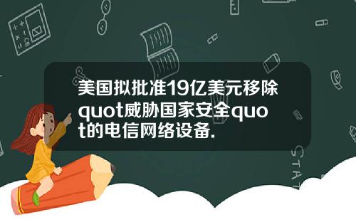 美国拟批准19亿美元移除quot威胁国家安全quot的电信网络设备.