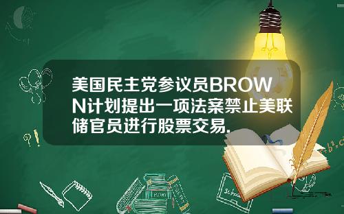 美国民主党参议员BROWN计划提出一项法案禁止美联储官员进行股票交易.