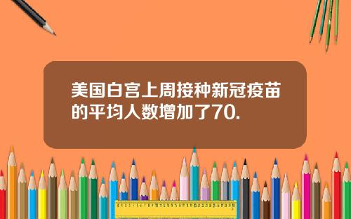 美国白宫上周接种新冠疫苗的平均人数增加了70.