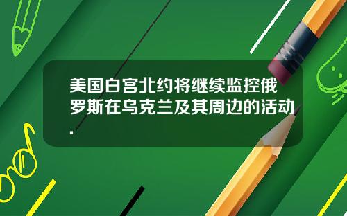 美国白宫北约将继续监控俄罗斯在乌克兰及其周边的活动.