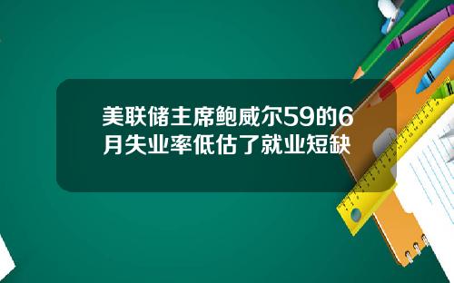 美联储主席鲍威尔59的6月失业率低估了就业短缺