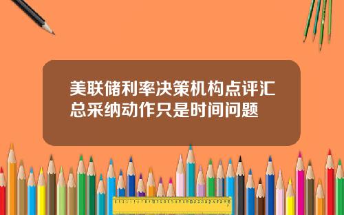 美联储利率决策机构点评汇总采纳动作只是时间问题