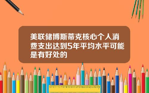 美联储博斯蒂克核心个人消费支出达到5年平均水平可能是有好处的