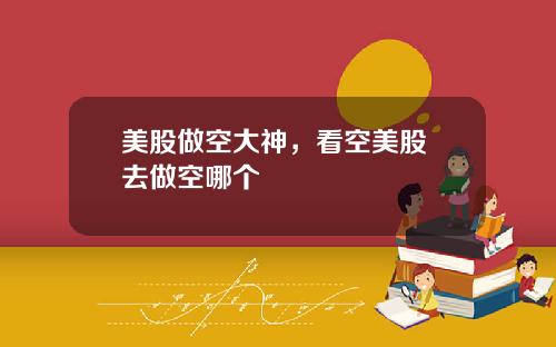 美股做空大神,看空美股 去做空哪个