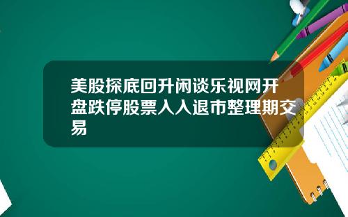 美股探底回升闲谈乐视网开盘跌停股票入入退市整理期交易