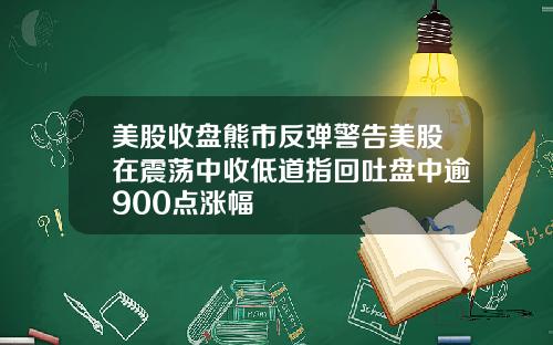 美股收盘熊市反弹警告美股在震荡中收低道指回吐盘中逾900点涨幅