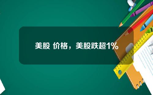 美股 价格,美股跌超1%