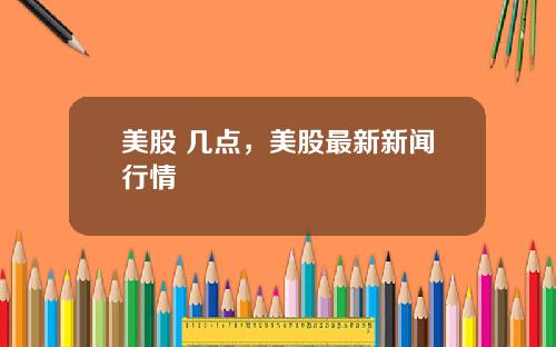 美股 几点,美股最新新闻行情