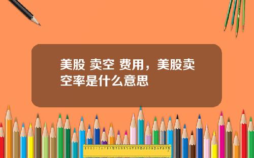 美股 卖空 费用,美股卖空率是什么意思