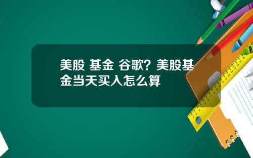 美股 基金 谷歌?美股基金当天买入怎么算