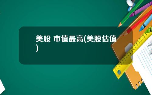 美股 市值最高(美股估值)