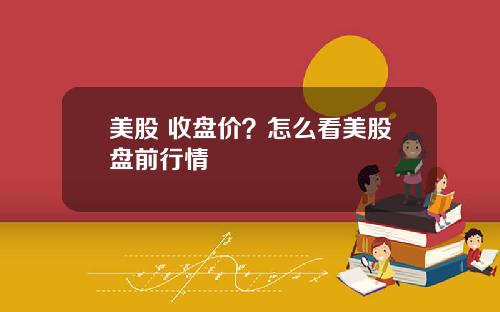 美股 收盘价？怎么看美股盘前行情