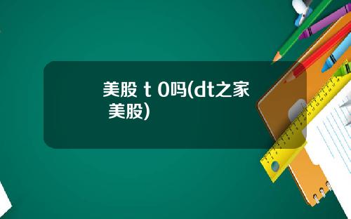 美股 t 0吗(dt之家 美股)