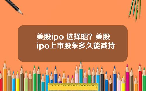 美股ipo 选择题?美股ipo上市股东多久能减持