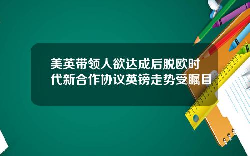美英带领人欲达成后脱欧时代新合作协议英镑走势受瞩目