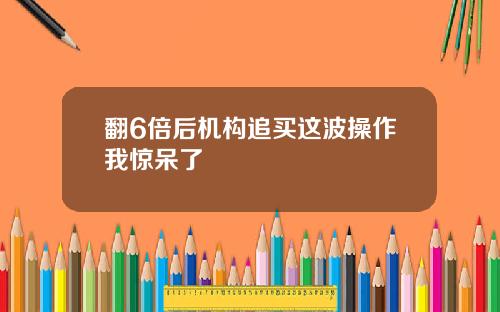 翻6倍后机构追买这波操作我惊呆了