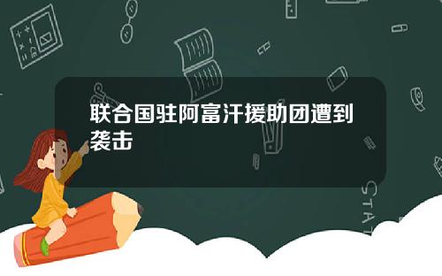 联合国驻阿富汗援助团遭到袭击