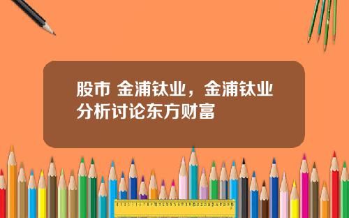 股市 金浦钛业,金浦钛业分析讨论东方财富