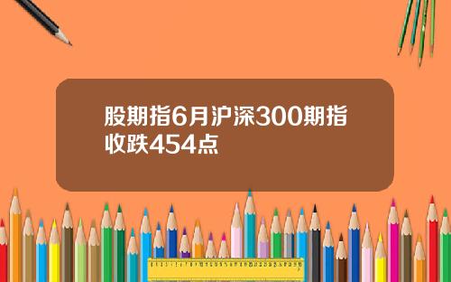 股期指6月沪深300期指收跌454点