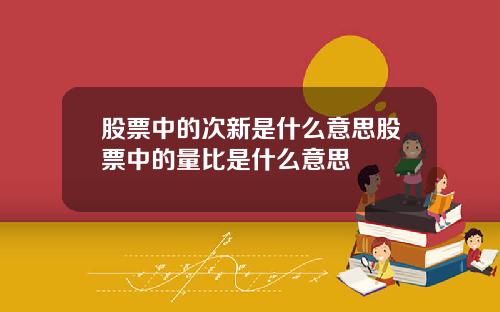 股票中的次新是什么意思股票中的量比是什么意思