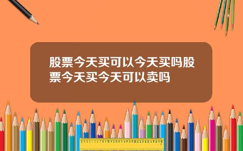 股票今天买可以今天买吗股票今天买今天可以卖吗