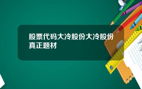 股票代码大冷股份大冷股份真正题材