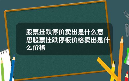 股票挂跌停价卖出是什么意思股票挂跌停板价格卖出是什么价格