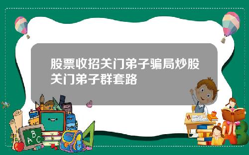 股票收招关门弟子骗局炒股关门弟子群套路