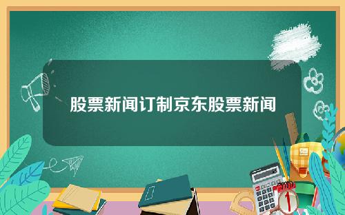 股票新闻订制京东股票新闻